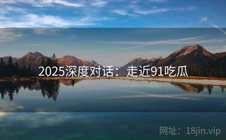 2025深度对话：走近91吃瓜