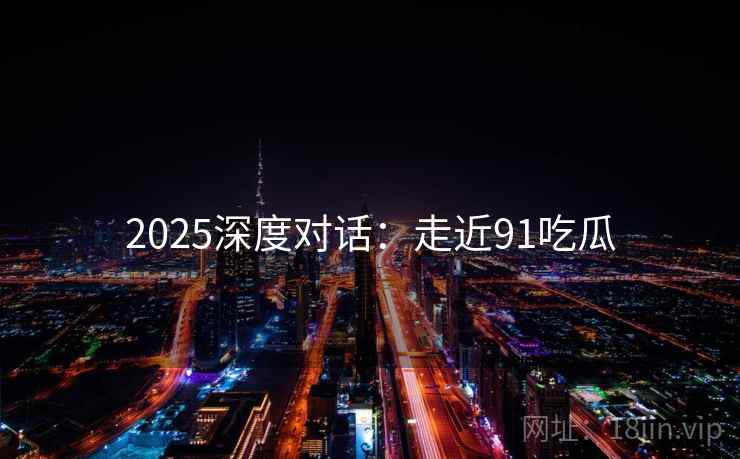 2025深度对话：走近91吃瓜