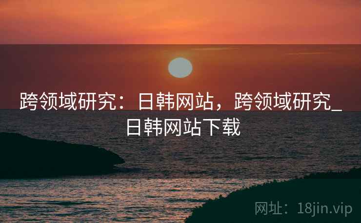 跨领域研究：日韩网站，跨领域研究_日韩网站下载