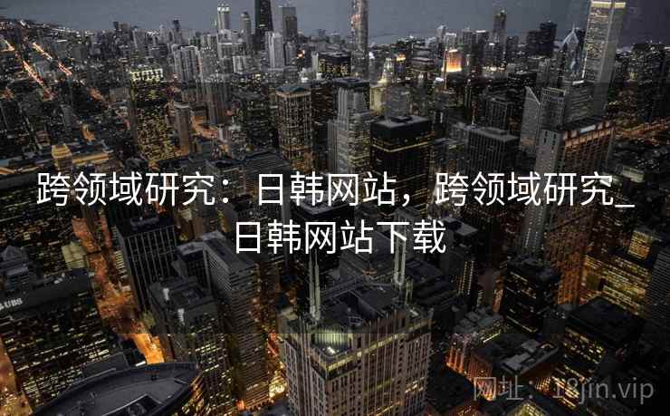 跨领域研究：日韩网站，跨领域研究_日韩网站下载