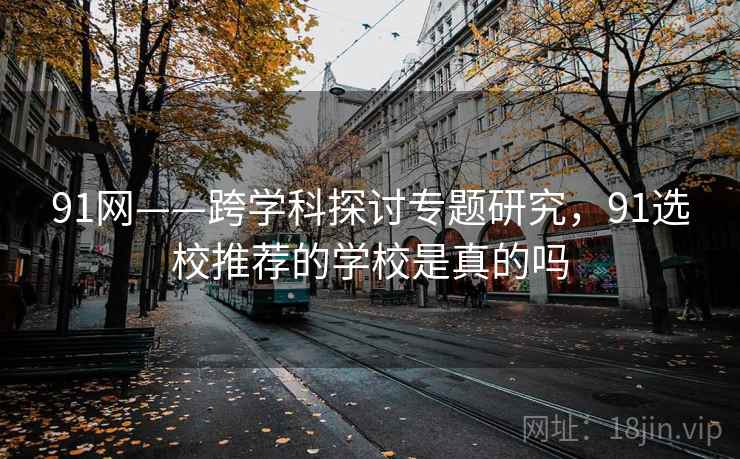 91网——跨学科探讨专题研究，91选校推荐的学校是真的吗