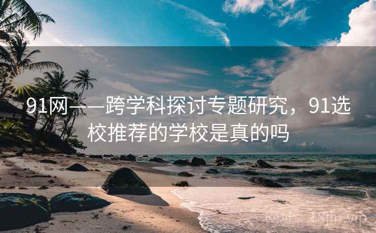 91网——跨学科探讨专题研究，91选校推荐的学校是真的吗