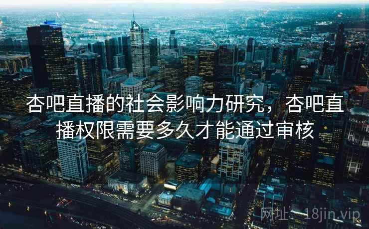 杏吧直播的社会影响力研究，杏吧直播权限需要多久才能通过审核
