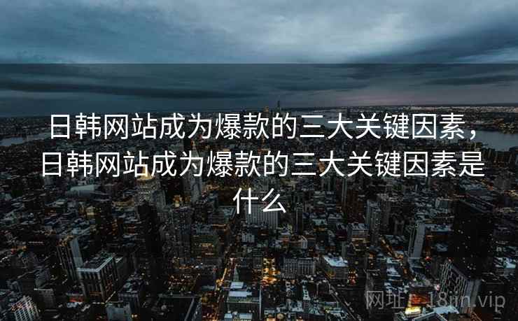 日韩网站成为爆款的三大关键因素，日韩网站成为爆款的三大关键因素是什么