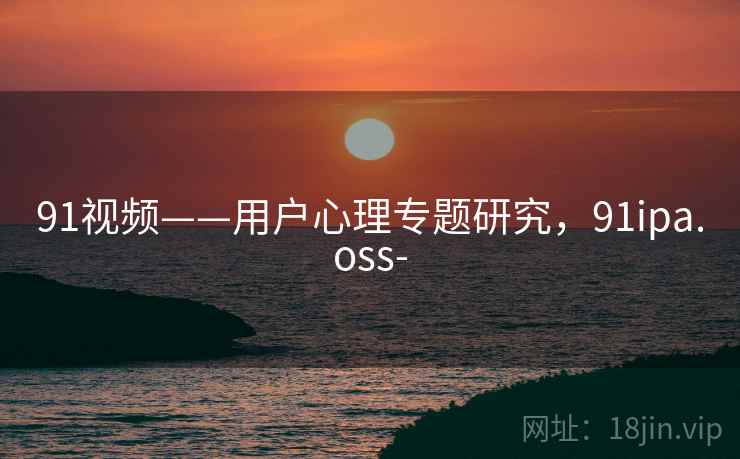 91视频——用户心理专题研究，91ipa.oss-