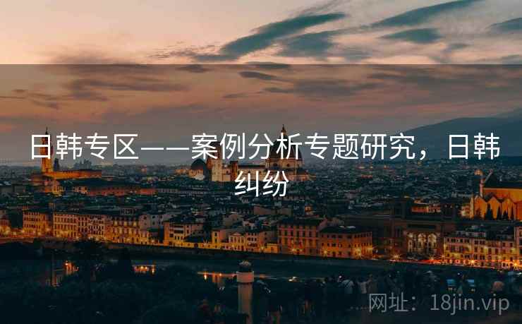 日韩专区——案例分析专题研究，日韩纠纷