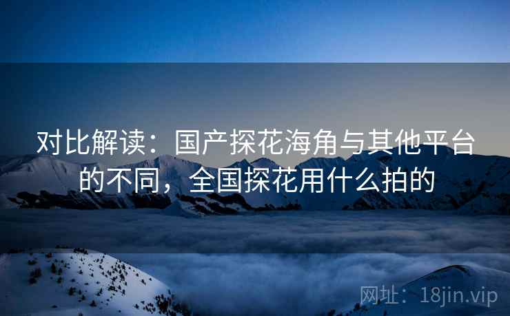 对比解读：国产探花海角与其他平台的不同，全国探花用什么拍的