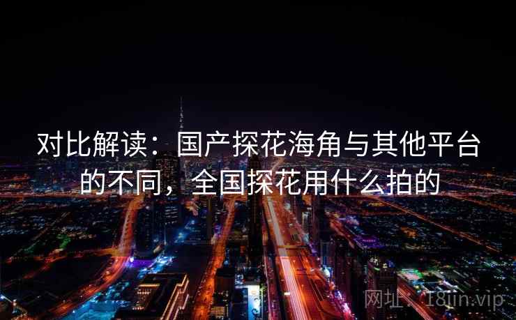 对比解读：国产探花海角与其他平台的不同，全国探花用什么拍的