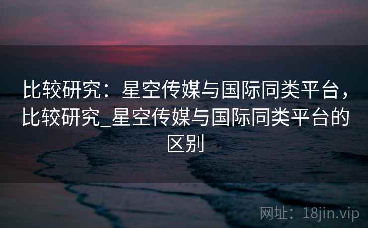 比较研究：星空传媒与国际同类平台，比较研究_星空传媒与国际同类平台的区别