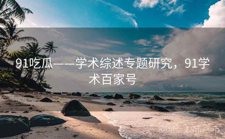 91吃瓜——学术综述专题研究，91学术百家号