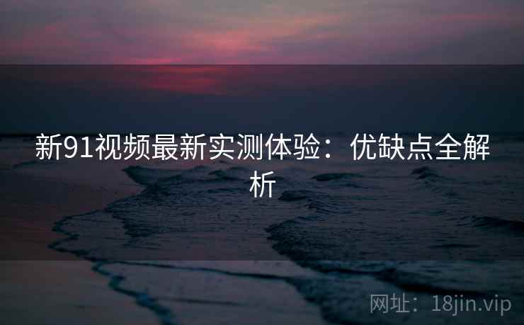 新91视频最新实测体验：优缺点全解析