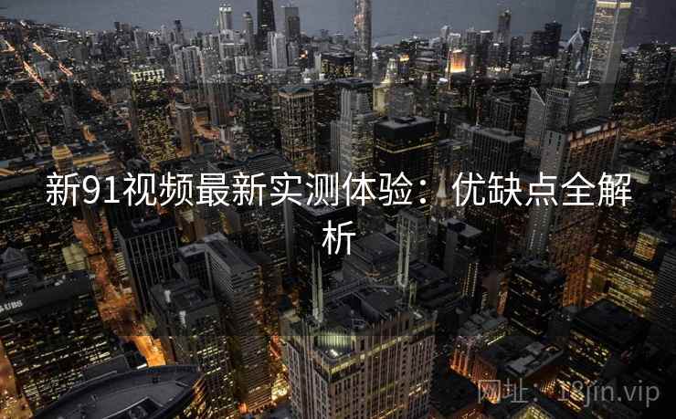 新91视频最新实测体验：优缺点全解析