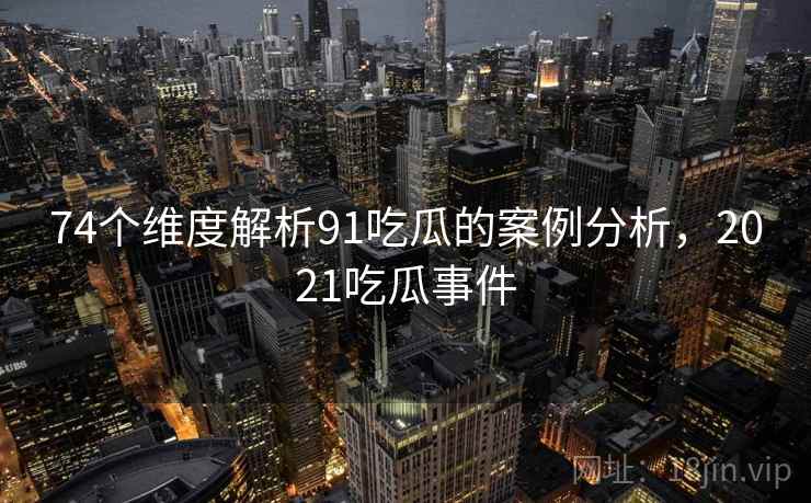 74个维度解析91吃瓜的案例分析，2021吃瓜事件